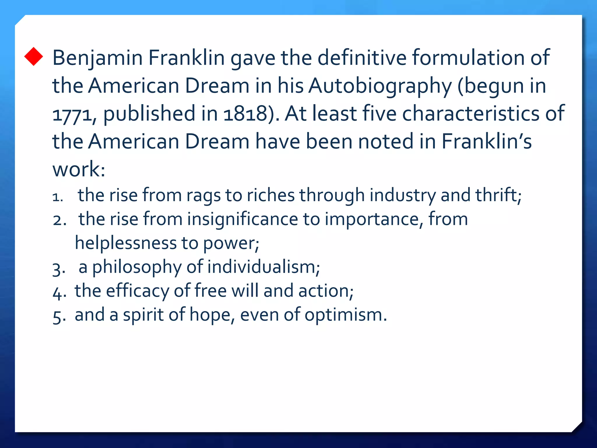  Benjamin Franklin gave the definitive formulation of
the American Dream in his Autobiography (begun in
1771, published in 1818). At least five characteristics of
the American Dream have been noted in Franklin’s
work:
1. the rise from rags to riches through industry and thrift;
2. the rise from insignificance to importance, from
helplessness to power;
3. a philosophy of individualism;
4. the efficacy of free will and action;
5. and a spirit of hope, even of optimism.
 