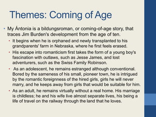 Themes: Coming of Age
• My Ántonia is a bildungsroman, or coming-of-age story, that
traces Jim Burden's development from the age of ten.
• It begins when he is orphaned and newly transplanted to his
grandparents' farm in Nebraska, where he first feels erased.
• His escape into romanticism first takes the form of a young boy's
fascination with outlaws, such as Jesse James, and lost
adventurers, such as the Swiss Family Robinson.
• As an adolescent, he remains estranged although conventional.
Bored by the sameness of his small, pioneer town, he is intrigued
by the romantic foreignness of the hired girls, girls he will never
marry, and he keeps away from girls that would be suitable for him.
• As an adult, he remains virtually without a real home. His marriage
is childless; he and his wife live almost separate lives, his being a
life of travel on the railway through the land that he loves.
 