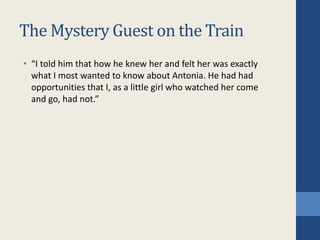 The Mystery Guest on the Train
• “I told him that how he knew her and felt her was exactly
what I most wanted to know about Antonia. He had had
opportunities that I, as a little girl who watched her come
and go, had not.”
 