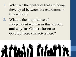 1. What are the contrasts that are being
developed between the characters in
this section?
2. What is the importance of
independent women in this section,
and why has Cather chosen to
develop these characters here?
 