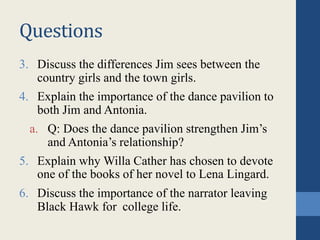 Questions
3. Discuss the differences Jim sees between the
country girls and the town girls.
4. Explain the importance of the dance pavilion to
both Jim and Antonia.
a. Q: Does the dance pavilion strengthen Jim’s
and Antonia’s relationship?
5. Explain why Willa Cather has chosen to devote
one of the books of her novel to Lena Lingard.
6. Discuss the importance of the narrator leaving
Black Hawk for college life.
 