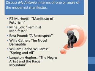 Discuss My Ántonia in terms of one or more of
the modernist manifestos.
• F.T Marinetti: “Manifesto of
Futurism”
• Mina Loy: “Feminist
Manifesto”
• Ezra Pound: “A Retrospect”
• Willa Cather: The Novel
Démeublé
• William Carlos Williams:
“Spring and All”
• Langston Hughes: “The Negro
Artist and the Racial
Mountain”
 