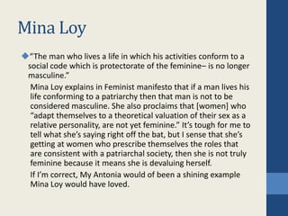 Mina Loy
“The man who lives a life in which his activities conform to a
social code which is protectorate of the feminine– is no longer
masculine.”
Mina Loy explains in Feminist manifesto that if a man lives his
life conforming to a patriarchy then that man is not to be
considered masculine. She also proclaims that [women] who
“adapt themselves to a theoretical valuation of their sex as a
relative personality, are not yet feminine.” It’s tough for me to
tell what she’s saying right off the bat, but I sense that she’s
getting at women who prescribe themselves the roles that
are consistent with a patriarchal society, then she is not truly
feminine because it means she is devaluing herself.
If I’m correct, My Antonia would of been a shining example
Mina Loy would have loved.
 