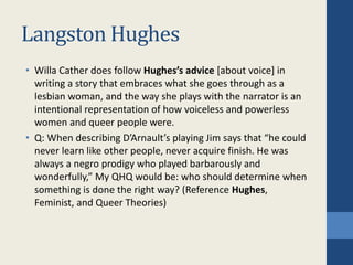 Langston Hughes
• Willa Cather does follow Hughes’s advice [about voice] in
writing a story that embraces what she goes through as a
lesbian woman, and the way she plays with the narrator is an
intentional representation of how voiceless and powerless
women and queer people were.
• Q: When describing D’Arnault’s playing Jim says that “he could
never learn like other people, never acquire finish. He was
always a negro prodigy who played barbarously and
wonderfully,” My QHQ would be: who should determine when
something is done the right way? (Reference Hughes,
Feminist, and Queer Theories)
 