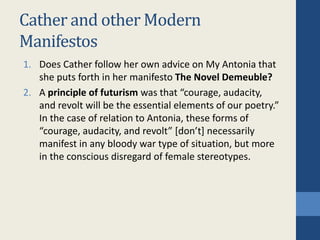 Cather and other Modern
Manifestos
1. Does Cather follow her own advice on My Antonia that
she puts forth in her manifesto The Novel Demeuble?
2. A principle of futurism was that “courage, audacity,
and revolt will be the essential elements of our poetry.”
In the case of relation to Antonia, these forms of
“courage, audacity, and revolt” [don’t] necessarily
manifest in any bloody war type of situation, but more
in the conscious disregard of female stereotypes.
 