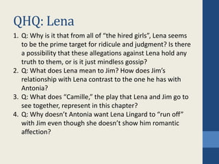 QHQ: Lena
1. Q: Why is it that from all of “the hired girls”, Lena seems
to be the prime target for ridicule and judgment? Is there
a possibility that these allegations against Lena hold any
truth to them, or is it just mindless gossip?
2. Q: What does Lena mean to Jim? How does Jim’s
relationship with Lena contrast to the one he has with
Antonia?
3. Q: What does “Camille,” the play that Lena and Jim go to
see together, represent in this chapter?
4. Q: Why doesn’t Antonia want Lena Lingard to “run off”
with Jim even though she doesn’t show him romantic
affection?
 