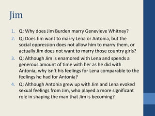 Jim
1. Q: Why does Jim Burden marry Genevieve Whitney?
2. Q: Does Jim want to marry Lena or Antonia, but the
social oppression does not allow him to marry them, or
actually Jim does not want to marry those country girls?
3. Q: Although Jim is enamored with Lena and spends a
generous amount of time with her as he did with
Antonia, why isn’t his feelings for Lena comparable to the
feelings he had for Antonia?
4. Q: Although Antonia grew up with Jim and Lena evoked
sexual feelings from Jim, who played a more significant
role in shaping the man that Jim is becoming?
 