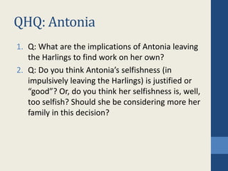 QHQ: Antonia
1. Q: What are the implications of Antonia leaving
the Harlings to find work on her own?
2. Q: Do you think Antonia’s selfishness (in
impulsively leaving the Harlings) is justified or
“good”? Or, do you think her selfishness is, well,
too selfish? Should she be considering more her
family in this decision?
 