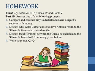 HOMEWORK
Finish My Antonia (1918): Book IV and Book V
Post #9: Answer one of the following prompts:
1. Compare and contrast Tiny Soderball and Lena Lingard’s
success with money.
2. Discuss why Willa Cather chose to have Antonia return to the
Shimerda farm as an unwed mother.
3. Discuss the differences between the Cuzak household and the
Shimerda household from many years before.
4. Write your own QHQ
 
