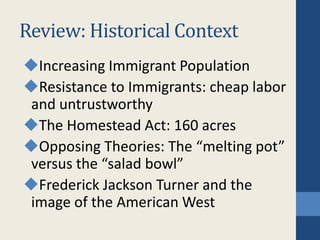 Review: Historical Context
Increasing Immigrant Population
Resistance to Immigrants: cheap labor
and untrustworthy
The Homestead Act: 160 acres
Opposing Theories: The “melting pot”
versus the “salad bowl”
Frederick Jackson Turner and the
image of the American West
 