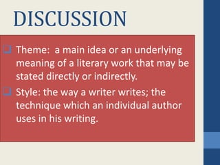DISCUSSION
 Theme: a main idea or an underlying
meaning of a literary work that may be
stated directly or indirectly.
 Style: the way a writer writes; the
technique which an individual author
uses in his writing.
 
