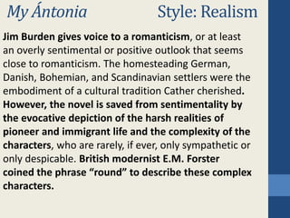 My Ántonia Style: Realism
Jim Burden gives voice to a romanticism, or at least
an overly sentimental or positive outlook that seems
close to romanticism. The homesteading German,
Danish, Bohemian, and Scandinavian settlers were the
embodiment of a cultural tradition Cather cherished.
However, the novel is saved from sentimentality by
the evocative depiction of the harsh realities of
pioneer and immigrant life and the complexity of the
characters, who are rarely, if ever, only sympathetic or
only despicable. British modernist E.M. Forster
coined the phrase “round” to describe these complex
characters.
 
