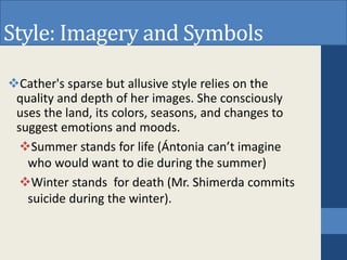 Style: Imagery and Symbols
Cather's sparse but allusive style relies on the
quality and depth of her images. She consciously
uses the land, its colors, seasons, and changes to
suggest emotions and moods.
Summer stands for life (Ántonia can’t imagine
who would want to die during the summer)
Winter stands for death (Mr. Shimerda commits
suicide during the winter).
 