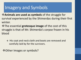 Animals are used as symbols of the struggle for
survival experienced by the Shimerdas during their first
winter.
The essential grotesque image of the cost of this
struggle is that of Mr. Shimerda’s corpse frozen in his
blood
 His coat and neck cloth and boots are removed and
carefully laid by for the survivors.
Other Images or symbols?
Imagery and Symbols
 