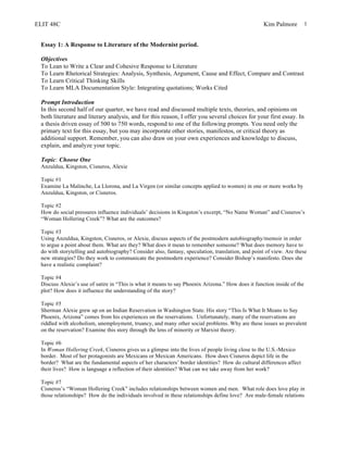 ELIT 48C Kim Palmore 1
Essay 1: A Response to Literature of the Modernist period.
Objectives
To Lean to Write a Clear and Cohesive Response to Literature
To Learn Rhetorical Strategies: Analysis, Synthesis, Argument, Cause and Effect, Compare and Contrast
To Learn Critical Thinking Skills
To Learn MLA Documentation Style: Integrating quotations; Works Cited
Prompt Introduction
In this second half of our quarter, we have read and discussed multiple texts, theories, and opinions on
both literature and literary analysis, and for this reason, I offer you several choices for your first essay. In
a thesis driven essay of 500 to 750 words, respond to one of the following prompts. You need only the
primary text for this essay, but you may incorporate other stories, manifestos, or critical theory as
additional support. Remember, you can also draw on your own experiences and knowledge to discuss,
explain, and analyze your topic.
Topic: Choose One
Anzuldua, Kingston, Cisneros, Alexie
Topic #1
Examine La Malinche, La Llorona, and La Virgen (or similar concepts applied to women) in one or more works by
Anzuldua, Kingston, or Cisneros.
Topic #2
How do social pressures influence individuals’ decisions in Kingston’s excerpt, “No Name Woman” and Cisneros’s
“Woman Hollering Creek”? What are the outcomes?
Topic #3
Using Anzuldua, Kingston, Cisneros, or Alexie, discuss aspects of the postmodern autobiography/memoir in order
to argue a point about them. What are they? What does it mean to remember someone? What does memory have to
do with storytelling and autobiography? Consider also, fantasy, speculation, translation, and point of view. Are these
new strategies? Do they work to communicate the postmodern experience? Consider Bishop’s manifesto. Does she
have a realistic complaint?
Topic #4
Discuss Alexie’s use of satire in “This is what it means to say Phoenix Arizona.” How does it function inside of the
plot? How does it influence the understanding of the story?
Topic #5
Sherman Alexie grew up on an Indian Reservation in Washington State. His story “This Is What It Means to Say
Phoenix, Arizona” comes from his experiences on the reservations. Unfortunately, many of the reservations are
riddled with alcoholism, unemployment, truancy, and many other social problems. Why are these issues so prevalent
on the reservation? Examine this story through the lens of minority or Marxist theory.
Topic #6
In Woman Hollering Creek, Cisneros gives us a glimpse into the lives of people living close to the U.S.-Mexico
border. Most of her protagonists are Mexicans or Mexican Americans. How does Cisneros depict life in the
border? What are the fundamental aspects of her characters’ border identities? How do cultural differences affect
their lives? How is language a reflection of their identities? What can we take away from her work?
Topic #7
Cisneros’s “Woman Hollering Creek” includes relationships between women and men. What role does love play in
those relationships? How do the individuals involved in these relationships define love? Are male-female relations
 