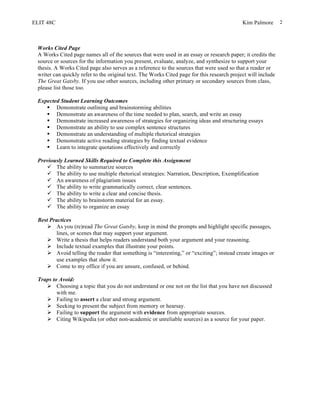 ELIT 48C Kim Palmore 2
Works Cited Page
A Works Cited page names all of the sources that were used in an essay or research paper; it credits the
source or sources for the information you present, evaluate, analyze, and synthesize to support your
thesis. A Works Cited page also serves as a reference to the sources that were used so that a reader or
writer can quickly refer to the original text. The Works Cited page for this research project will include
The Great Gatsby. If you use other sources, including other primary or secondary sources from class,
please list those too.
Expected Student Learning Outcomes
§ Demonstrate outlining and brainstorming abilities
§ Demonstrate an awareness of the time needed to plan, search, and write an essay
§ Demonstrate increased awareness of strategies for organizing ideas and structuring essays
§ Demonstrate an ability to use complex sentence structures
§ Demonstrate an understanding of multiple rhetorical strategies
§ Demonstrate active reading strategies by finding textual evidence
§ Learn to integrate quotations effectively and correctly
Previously Learned Skills Required to Complete this Assignment
ü The ability to summarize sources
ü The ability to use multiple rhetorical strategies: Narration, Description, Exemplification
ü An awareness of plagiarism issues
ü The ability to write grammatically correct, clear sentences.
ü The ability to write a clear and concise thesis.
ü The ability to brainstorm material for an essay.
ü The ability to organize an essay
Best Practices
Ø As you (re)read The Great Gatsby, keep in mind the prompts and highlight specific passages,
lines, or scenes that may support your argument.
Ø Write a thesis that helps readers understand both your argument and your reasoning.
Ø Include textual examples that illustrate your points.
Ø Avoid telling the reader that something is “interesting,” or “exciting”; instead create images or
use examples that show it.
Ø Come to my office if you are unsure, confused, or behind.
Traps to Avoid:
Ø Choosing a topic that you do not understand or one not on the list that you have not discussed
with me.
Ø Failing to assert a clear and strong argument.
Ø Seeking to present the subject from memory or hearsay.
Ø Failing to support the argument with evidence from appropriate sources.
Ø Citing Wikipedia (or other non-academic or unreliable sources) as a source for your paper.
 