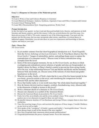ELIT 48C Kim Palmore 1
Essay 1: A Response to Literature of the Modernist period.
Objectives
To Lean to Write a Clear and Cohesive Response to Literature
To Learn Rhetorical Strategies: Analysis, Synthesis, Argument, Cause and Effect, Compare and Contrast
To Learn Critical Thinking Skills
To Learn MLA Documentation Style: Integrating quotations; Works Cited
Prompt Introduction
In this first half of our quarter, we have read and discussed multiple texts, theories, and opinions on both
literature and literary analysis, and for this reason, I offer you several choices for your first essay. In a
thesis driven essay of 500 to 750 words, respond to one of the following prompts. You need only the
primary text for this essay, but you may incorporate other stories, manifestos, or critical theory as
additional support. Remember, you can also draw on your own experiences and knowledge to discuss,
explain, and analyze your topic.
Topic: Choose One
The Great Gatsby
1. In yet another sentence from her short biographical introduction on F. Scott Fitzgerald
from the Norton Anthology of American Literature, Vol. D, Nina Baym observes that The
Great Gatsby's "images of automobiles, parties, and garbage heaps seem to capture the
contradictions of a consumer society." Discuss some of these contradictions using
examples from the novel.
2. Some of the most poignant moments, for me, in The Great Gatsby, are those in which
overlapping and contradictory power relations of gender and class are foregrounded--in
Gatsby's desire for Daisy, in Daisy's family's control to prevent her from seeing Gatsby
off to the war, in the relationship between Tom and Myrtle and Myrtle and her husband,
between Nick and Jordan, etc. Discuss some of the tensions of class-based and gender-
based power in the novel.
3. What do you make, finally, of Nick's claim that he is one of the few honest people he has
ever know, given his actions in the novel, and considering the comparisons invited
between Nick and the other characters?
4. Prove that Gatsby really is/ is not worth more than “the whole damn bunch put together.”
5. How do literary devices (such as imagery, symbols, foreshadowing, irony, allusion) add
to the dimension of depth or texture to this novel?
6. Write a character sketch of a character in The Great Gatsby.
7. Discuss one character as a symbol of the American Dream.
8. Discuss the American Dream as presented in The Great Gatsby.
9. Find a list of the seven deadly sins and the seven cardinal virtues. Write a paper in which you
analyze one or two characters in regard to these sins and virtues.
10. Do parallel character sketches of Tom Buchanan and George Wilson; compare them to show their
similarities.
11. Trace the recurring image of eyes, and ascertain the purposes of those images. Consider blindness
on any level as well as sight.
12. Nick speaks of the “corruption” of Gatsby’s guests and Gatsby’s “incorruptible dream.” How do
these phrases begin to pull all the threads of the story together?
13. How does Fitzgerald make statements about pseudo-intellectualism?
14. Fitzgerald demonstrates the power of proper names. Prove this statement.
 