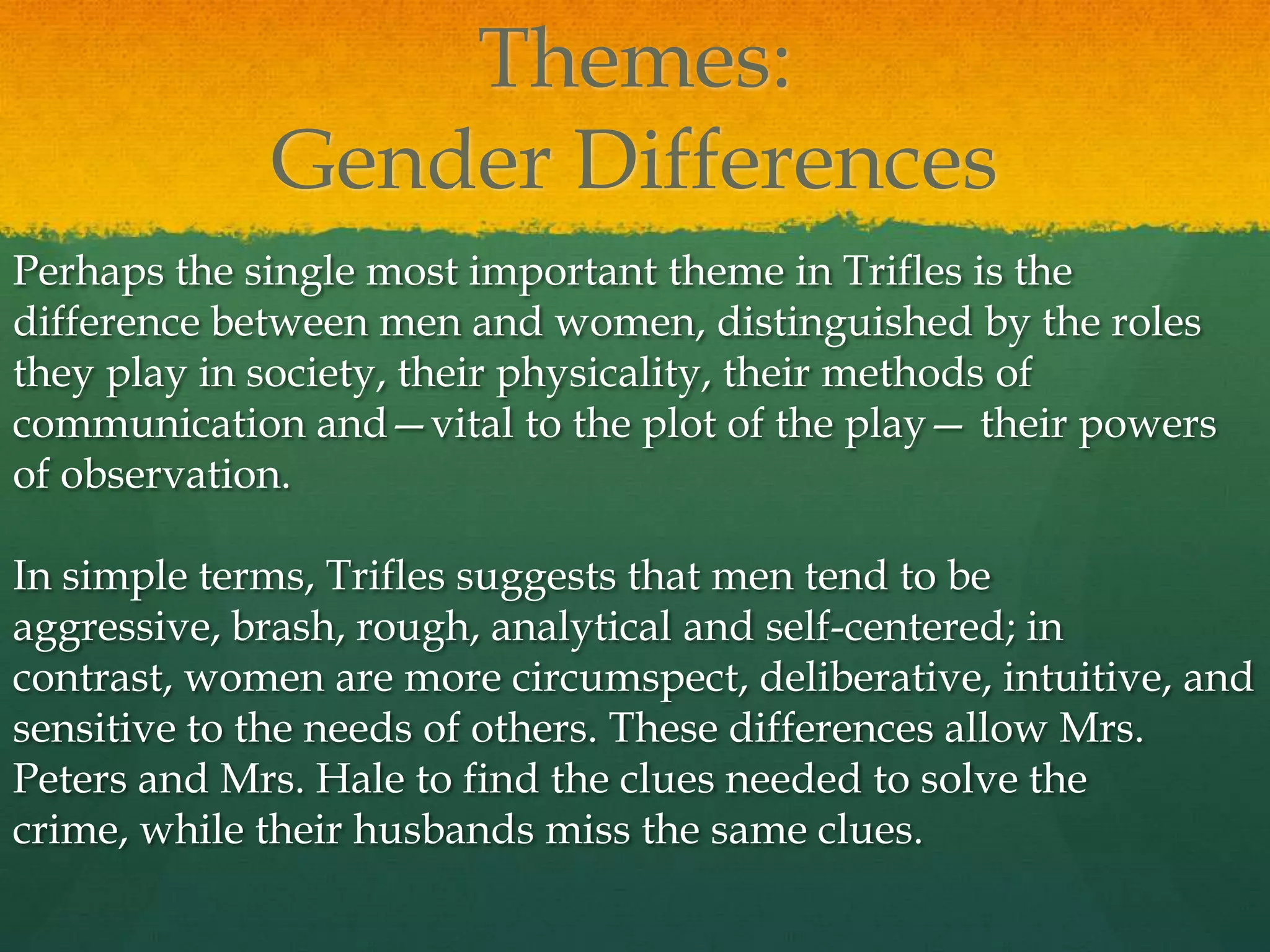 Themes:
             Gender Differences
Perhaps the single most important theme in Trifles is the
difference between men and women, distinguished by the roles
they play in society, their physicality, their methods of
communication and—vital to the plot of the play— their powers
of observation.

In simple terms, Trifles suggests that men tend to be
aggressive, brash, rough, analytical and self-centered; in
contrast, women are more circumspect, deliberative, intuitive, and
sensitive to the needs of others. These differences allow Mrs.
Peters and Mrs. Hale to find the clues needed to solve the
crime, while their husbands miss the same clues.
 