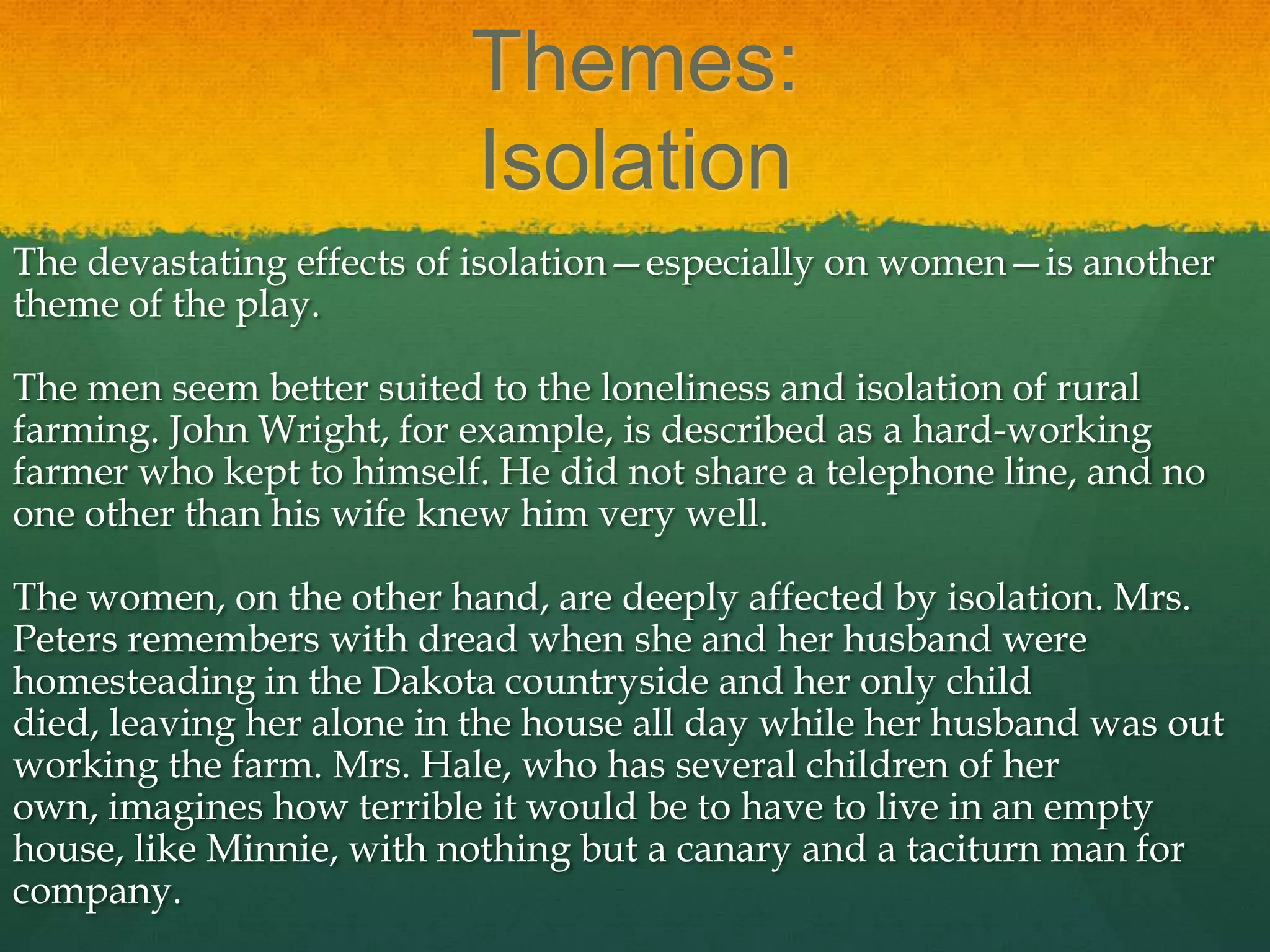 Themes:
                          Isolation
The devastating effects of isolation—especially on women—is another
theme of the play.

The men seem better suited to the loneliness and isolation of rural
farming. John Wright, for example, is described as a hard-working
farmer who kept to himself. He did not share a telephone line, and no
one other than his wife knew him very well.

The women, on the other hand, are deeply affected by isolation. Mrs.
Peters remembers with dread when she and her husband were
homesteading in the Dakota countryside and her only child
died, leaving her alone in the house all day while her husband was out
working the farm. Mrs. Hale, who has several children of her
own, imagines how terrible it would be to have to live in an empty
house, like Minnie, with nothing but a canary and a taciturn man for
company.
 