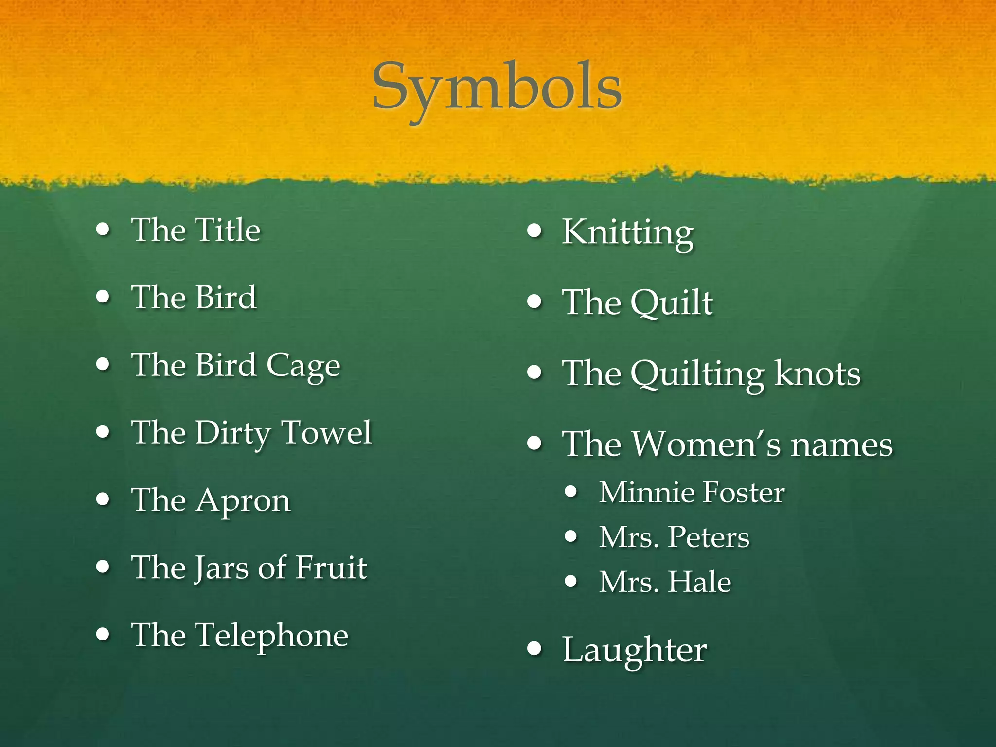Symbols

 The Title                Knitting
 The Bird                 The Quilt
 The Bird Cage            The Quilting knots
 The Dirty Towel          The Women’s names
 The Apron                  Minnie Foster
                             Mrs. Peters
 The Jars of Fruit          Mrs. Hale
 The Telephone            Laughter
 