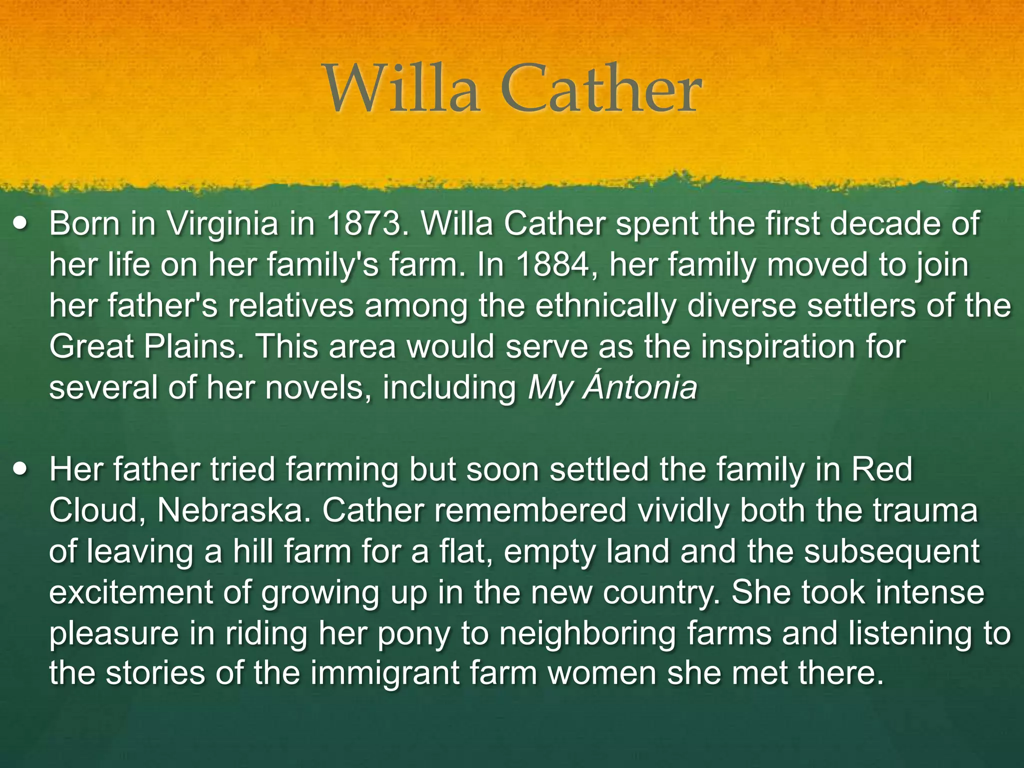 Willa Cather
 Born in Virginia in 1873. Willa Cather spent the first decade of
  her life on her family's farm. In 1884, her family moved to join
  her father's relatives among the ethnically diverse settlers of the
  Great Plains. This area would serve as the inspiration for
  several of her novels, including My Ántonia

 Her father tried farming but soon settled the family in Red
  Cloud, Nebraska. Cather remembered vividly both the trauma
  of leaving a hill farm for a flat, empty land and the subsequent
  excitement of growing up in the new country. She took intense
  pleasure in riding her pony to neighboring farms and listening to
  the stories of the immigrant farm women she met there.
 