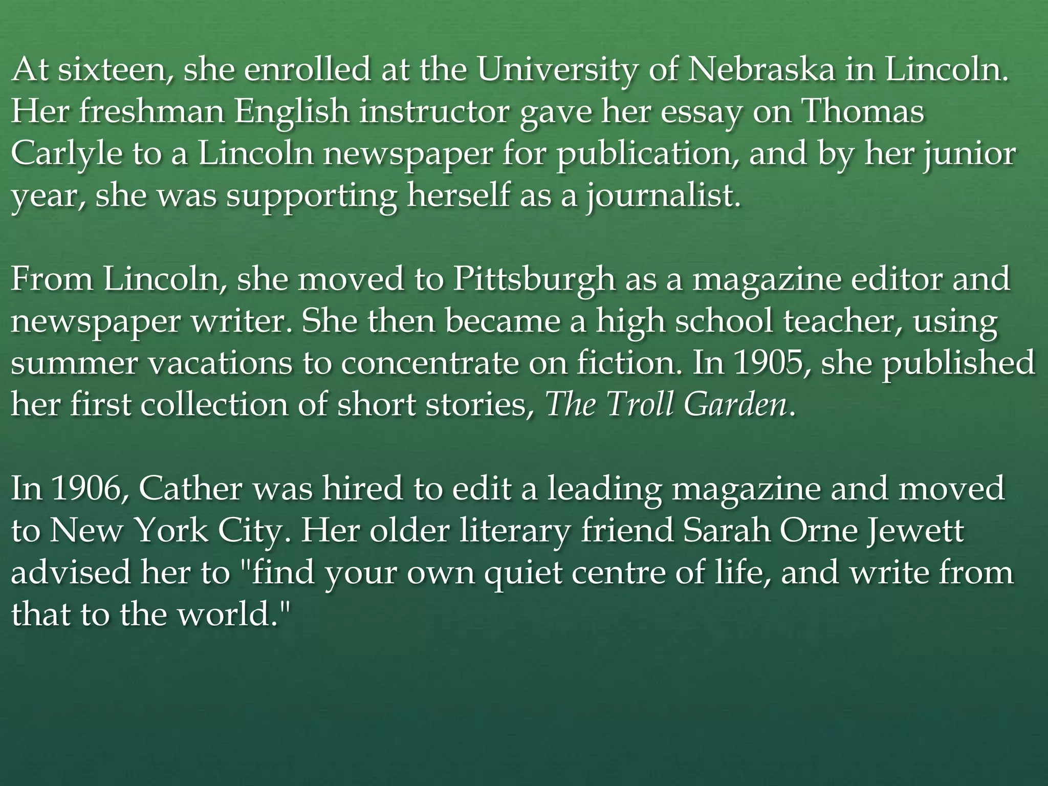 At sixteen, she enrolled at the University of Nebraska in Lincoln.
Her freshman English instructor gave her essay on Thomas
Carlyle to a Lincoln newspaper for publication, and by her junior
year, she was supporting herself as a journalist.

From Lincoln, she moved to Pittsburgh as a magazine editor and
newspaper writer. She then became a high school teacher, using
summer vacations to concentrate on fiction. In 1905, she published
her first collection of short stories, The Troll Garden.

In 1906, Cather was hired to edit a leading magazine and moved
to New York City. Her older literary friend Sarah Orne Jewett
advised her to "find your own quiet centre of life, and write from
that to the world."
 