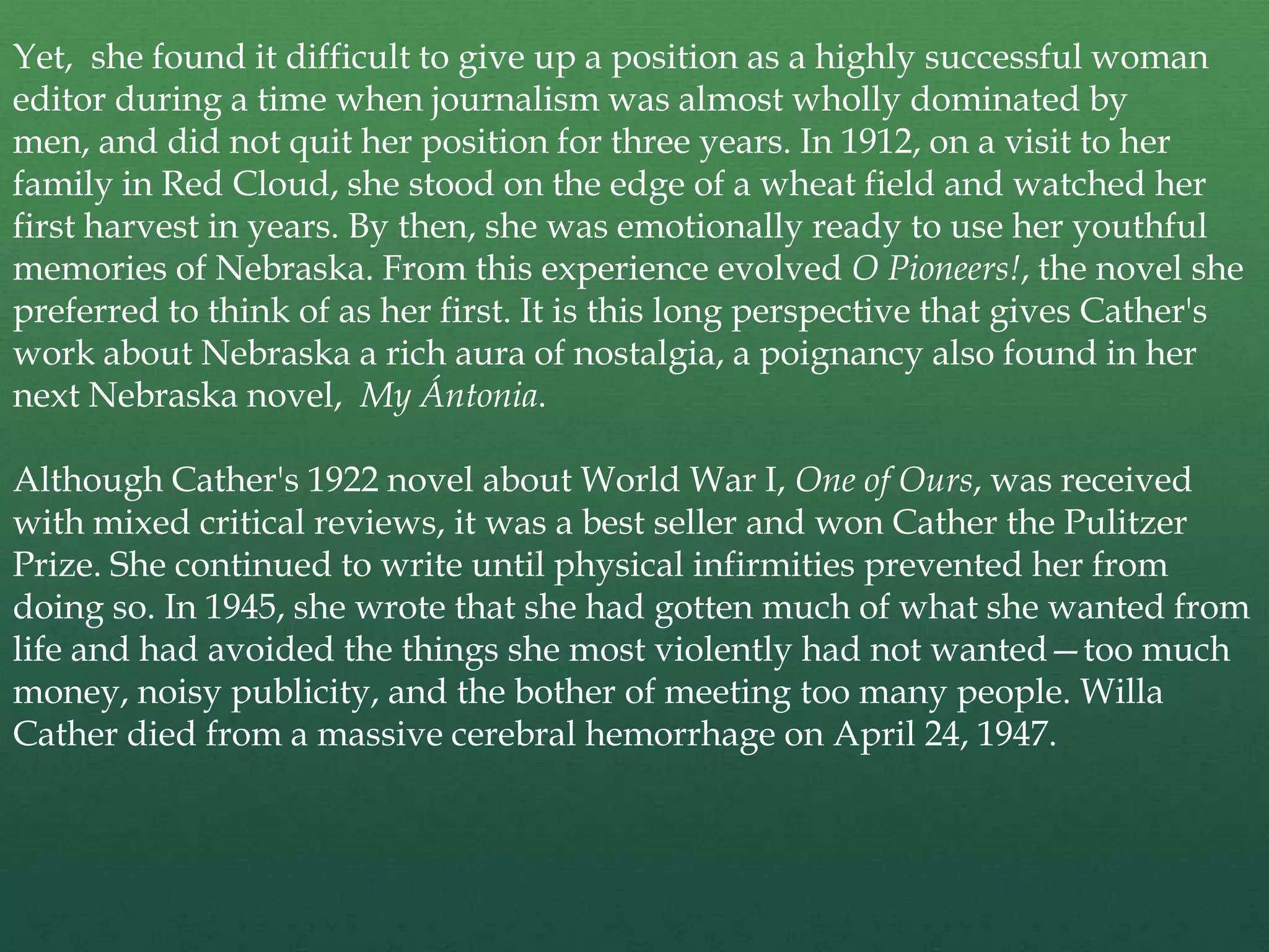 Yet, she found it difficult to give up a position as a highly successful woman
editor during a time when journalism was almost wholly dominated by
men, and did not quit her position for three years. In 1912, on a visit to her
family in Red Cloud, she stood on the edge of a wheat field and watched her
first harvest in years. By then, she was emotionally ready to use her youthful
memories of Nebraska. From this experience evolved O Pioneers!, the novel she
preferred to think of as her first. It is this long perspective that gives Cather's
work about Nebraska a rich aura of nostalgia, a poignancy also found in her
next Nebraska novel, My Ántonia.

Although Cather's 1922 novel about World War I, One of Ours, was received
with mixed critical reviews, it was a best seller and won Cather the Pulitzer
Prize. She continued to write until physical infirmities prevented her from
doing so. In 1945, she wrote that she had gotten much of what she wanted from
life and had avoided the things she most violently had not wanted—too much
money, noisy publicity, and the bother of meeting too many people. Willa
Cather died from a massive cerebral hemorrhage on April 24, 1947.
 
