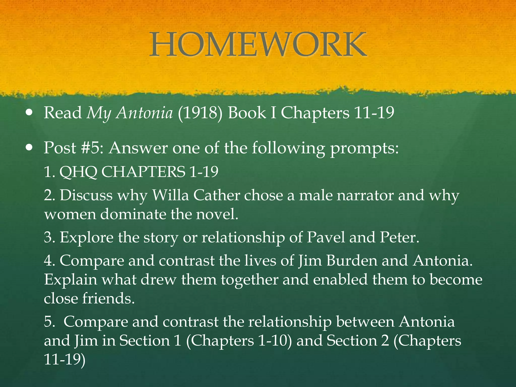 HOMEWORK
 Read My Antonia (1918) Book I Chapters 11-19

 Post #5: Answer one of the following prompts:
  1. QHQ CHAPTERS 1-19
  2. Discuss why Willa Cather chose a male narrator and why
  women dominate the novel.
  3. Explore the story or relationship of Pavel and Peter.
  4. Compare and contrast the lives of Jim Burden and Antonia.
  Explain what drew them together and enabled them to become
  close friends.
  5. Compare and contrast the relationship between Antonia
  and Jim in Section 1 (Chapters 1-10) and Section 2 (Chapters
  11-19)
 