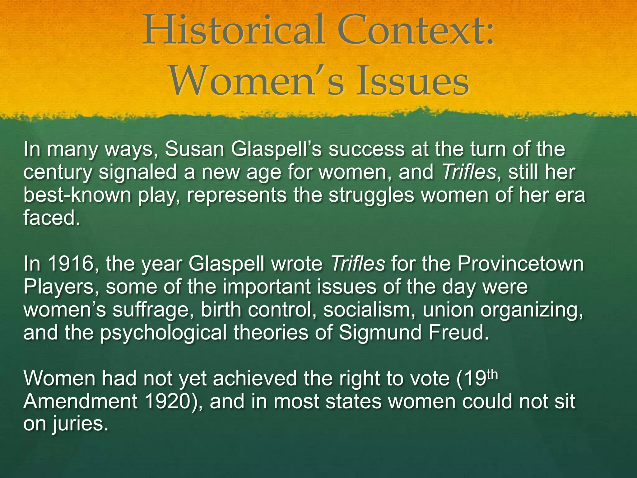 Historical Context:
             Women’s Issues
In many ways, Susan Glaspell’s success at the turn of the
century signaled a new age for women, and Trifles, still her
best-known play, represents the struggles women of her era
faced.

In 1916, the year Glaspell wrote Trifles for the Provincetown
Players, some of the important issues of the day were
women’s suffrage, birth control, socialism, union organizing,
and the psychological theories of Sigmund Freud.

Women had not yet achieved the right to vote (19th
Amendment 1920), and in most states women could not sit
on juries.
 