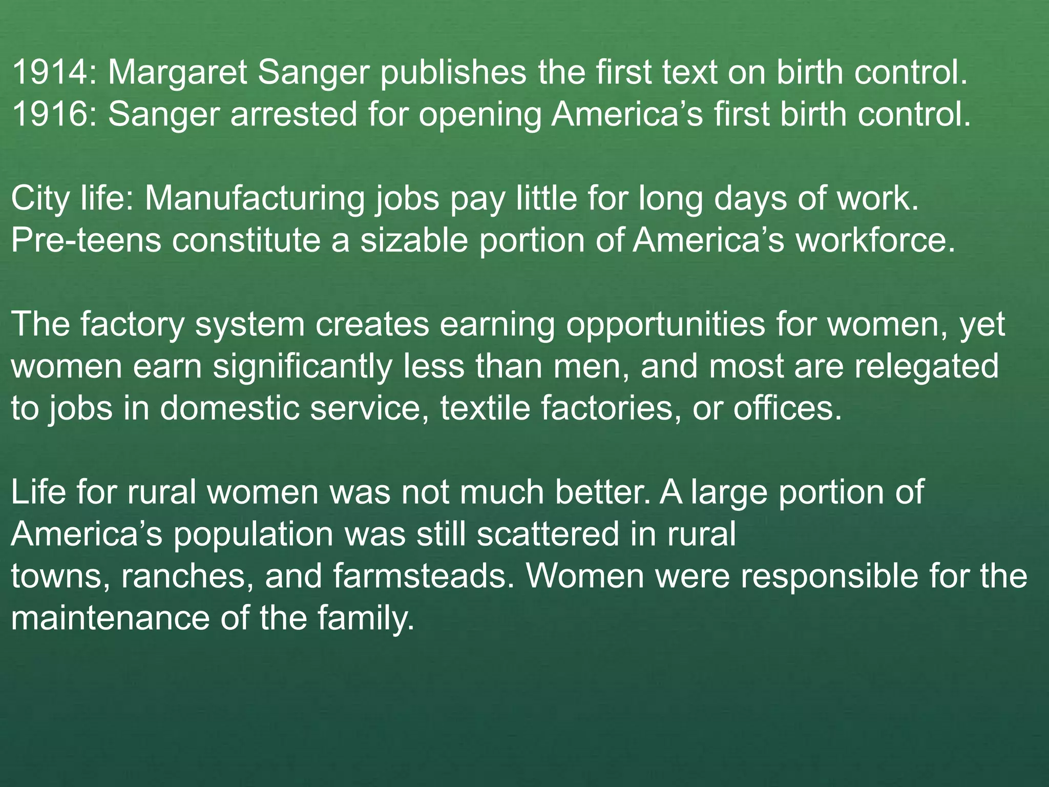 1914: Margaret Sanger publishes the first text on birth control.
1916: Sanger arrested for opening America’s first birth control.

City life: Manufacturing jobs pay little for long days of work.
Pre-teens constitute a sizable portion of America’s workforce.

The factory system creates earning opportunities for women, yet
women earn significantly less than men, and most are relegated
to jobs in domestic service, textile factories, or offices.

Life for rural women was not much better. A large portion of
America’s population was still scattered in rural
towns, ranches, and farmsteads. Women were responsible for the
maintenance of the family.
 