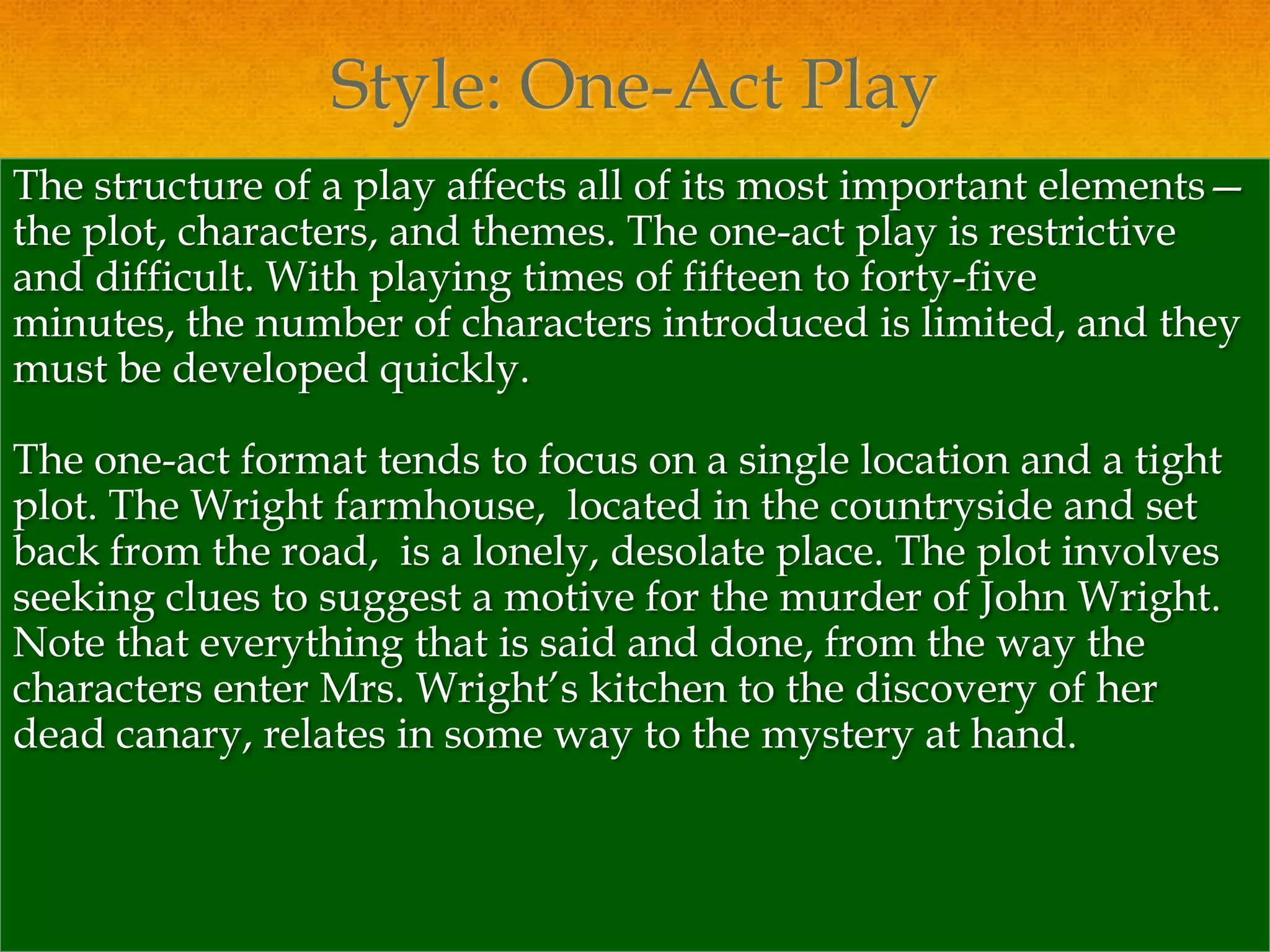 Style: One-Act Play
The structure of a play affects all of its most important elements—
the plot, characters, and themes. The one-act play is restrictive
and difficult. With playing times of fifteen to forty-five
minutes, the number of characters introduced is limited, and they
must be developed quickly.

The one-act format tends to focus on a single location and a tight
plot. The Wright farmhouse, located in the countryside and set
back from the road, is a lonely, desolate place. The plot involves
seeking clues to suggest a motive for the murder of John Wright.
Note that everything that is said and done, from the way the
characters enter Mrs. Wright’s kitchen to the discovery of her
dead canary, relates in some way to the mystery at hand.
 