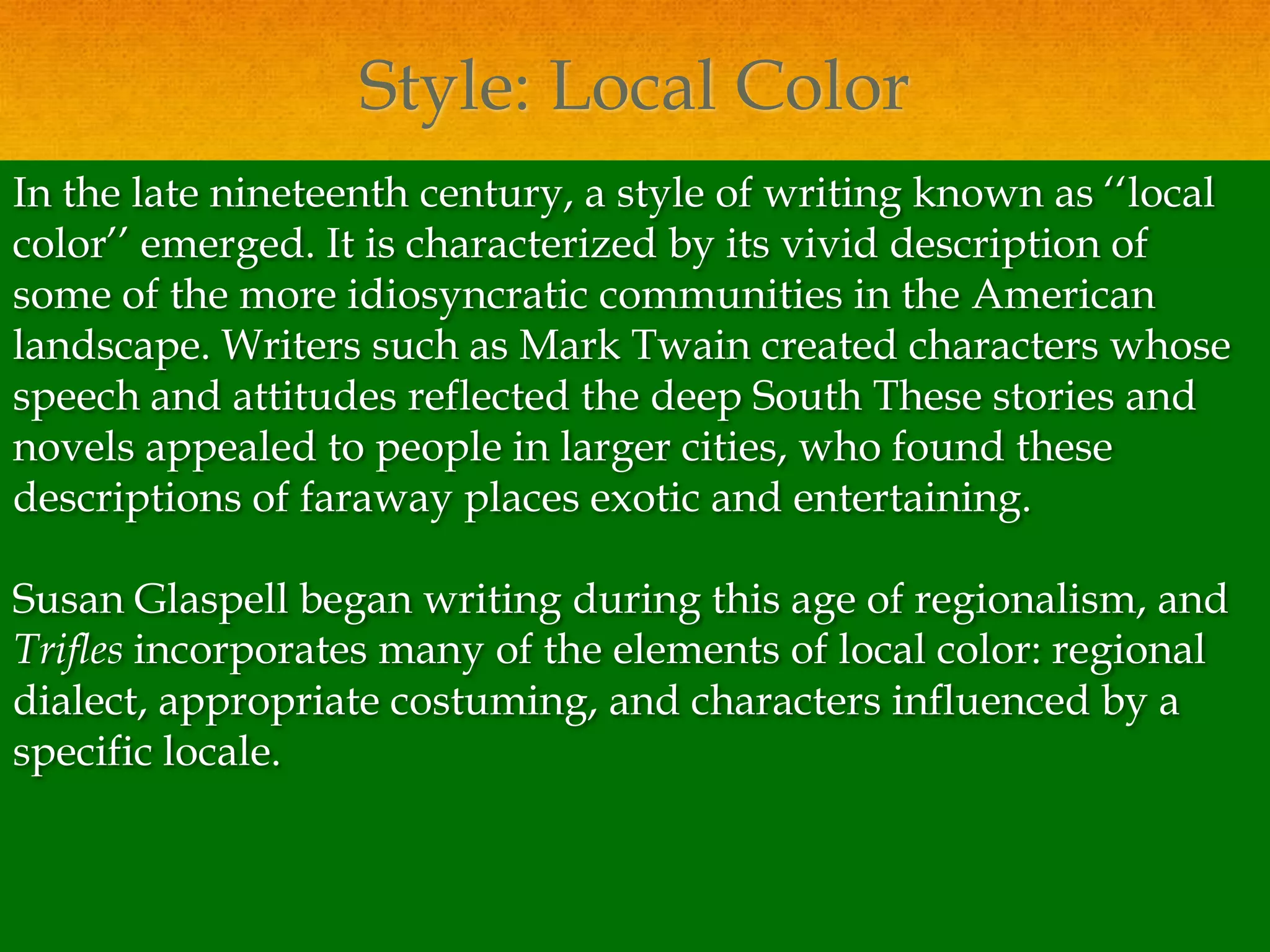Style: Local Color
In the late nineteenth century, a style of writing known as ‘‘local
color’’ emerged. It is characterized by its vivid description of
some of the more idiosyncratic communities in the American
landscape. Writers such as Mark Twain created characters whose
speech and attitudes reflected the deep South These stories and
novels appealed to people in larger cities, who found these
descriptions of faraway places exotic and entertaining.

Susan Glaspell began writing during this age of regionalism, and
Trifles incorporates many of the elements of local color: regional
dialect, appropriate costuming, and characters influenced by a
specific locale.
 