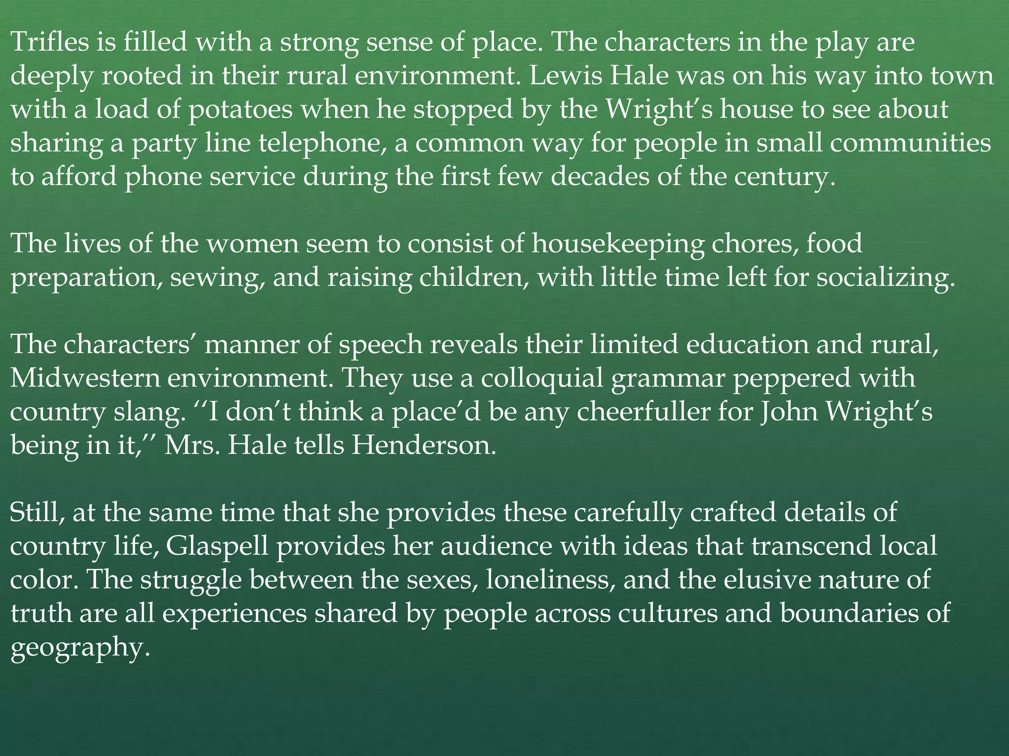 Trifles is filled with a strong sense of place. The characters in the play are
deeply rooted in their rural environment. Lewis Hale was on his way into town
with a load of potatoes when he stopped by the Wright’s house to see about
sharing a party line telephone, a common way for people in small communities
to afford phone service during the first few decades of the century.

The lives of the women seem to consist of housekeeping chores, food
preparation, sewing, and raising children, with little time left for socializing.

The characters’ manner of speech reveals their limited education and rural,
Midwestern environment. They use a colloquial grammar peppered with
country slang. ‘‘I don’t think a place’d be any cheerfuller for John Wright’s
being in it,’’ Mrs. Hale tells Henderson.

Still, at the same time that she provides these carefully crafted details of
country life, Glaspell provides her audience with ideas that transcend local
color. The struggle between the sexes, loneliness, and the elusive nature of
truth are all experiences shared by people across cultures and boundaries of
geography.
 
