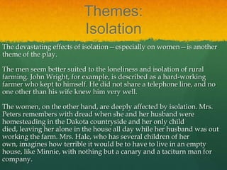 Themes:
                          Isolation
The devastating effects of isolation—especially on women—is another
theme of the play.

The men seem better suited to the loneliness and isolation of rural
farming. John Wright, for example, is described as a hard-working
farmer who kept to himself. He did not share a telephone line, and no
one other than his wife knew him very well.

The women, on the other hand, are deeply affected by isolation. Mrs.
Peters remembers with dread when she and her husband were
homesteading in the Dakota countryside and her only child
died, leaving her alone in the house all day while her husband was out
working the farm. Mrs. Hale, who has several children of her
own, imagines how terrible it would be to have to live in an empty
house, like Minnie, with nothing but a canary and a taciturn man for
company.
 