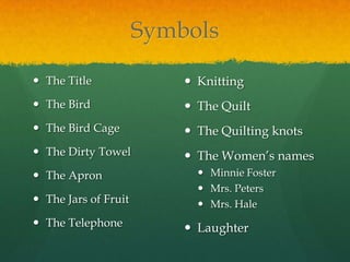 Symbols

 The Title                Knitting
 The Bird                 The Quilt
 The Bird Cage            The Quilting knots
 The Dirty Towel          The Women’s names
 The Apron                  Minnie Foster
                             Mrs. Peters
 The Jars of Fruit          Mrs. Hale
 The Telephone            Laughter
 