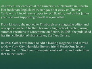 At sixteen, she enrolled at the University of Nebraska in Lincoln.
Her freshman English instructor gave her essay on Thomas
Carlyle to a Lincoln newspaper for publication, and by her junior
year, she was supporting herself as a journalist.

From Lincoln, she moved to Pittsburgh as a magazine editor and
newspaper writer. She then became a high school teacher, using
summer vacations to concentrate on fiction. In 1905, she published
her first collection of short stories, The Troll Garden.

In 1906, Cather was hired to edit a leading magazine and moved
to New York City. Her older literary friend Sarah Orne Jewett
advised her to "find your own quiet centre of life, and write from
that to the world."
 