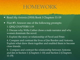 HOMEWORK
 Read My Antonia (1918) Book I Chapters 11-19

 Post #5: Answer one of the following prompts:
  1. QHQ CHAPTERS 1-19
  2. Discuss why Willa Cather chose a male narrator and why
  women dominate the novel.
  3. Explore the story or relationship of Pavel and Peter.
  4. Compare and contrast the lives of Jim Burden and Antonia.
  Explain what drew them together and enabled them to become
  close friends.
  5. Compare and contrast the relationship between Antonia
  and Jim in Section 1 (Chapters 1-10) and Section 2 (Chapters
  11-19)
 
