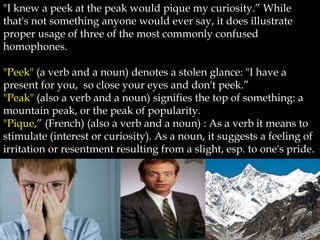 "I knew a peek at the peak would pique my curiosity.” While
that's not something anyone would ever say, it does illustrate
proper usage of three of the most commonly confused
homophones.

"Peek" (a verb and a noun) denotes a stolen glance: "I have a
present for you, so close your eyes and don't peek.”
"Peak" (also a verb and a noun) signifies the top of something: a
mountain peak, or the peak of popularity.
"Pique,” (French) (also a verb and a noun) : As a verb it means to
stimulate (interest or curiosity). As a noun, it suggests a feeling of
irritation or resentment resulting from a slight, esp. to one's pride.
 