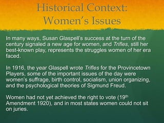 Historical Context:
             Women’s Issues
In many ways, Susan Glaspell’s success at the turn of the
century signaled a new age for women, and Trifles, still her
best-known play, represents the struggles women of her era
faced.

In 1916, the year Glaspell wrote Trifles for the Provincetown
Players, some of the important issues of the day were
women’s suffrage, birth control, socialism, union organizing,
and the psychological theories of Sigmund Freud.

Women had not yet achieved the right to vote (19th
Amendment 1920), and in most states women could not sit
on juries.
 