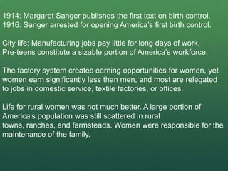 1914: Margaret Sanger publishes the first text on birth control.
1916: Sanger arrested for opening America’s first birth control.

City life: Manufacturing jobs pay little for long days of work.
Pre-teens constitute a sizable portion of America’s workforce.

The factory system creates earning opportunities for women, yet
women earn significantly less than men, and most are relegated
to jobs in domestic service, textile factories, or offices.

Life for rural women was not much better. A large portion of
America’s population was still scattered in rural
towns, ranches, and farmsteads. Women were responsible for the
maintenance of the family.
 