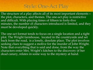 Style: One-Act Play
The structure of a play affects all of its most important elements—
the plot, characters, and themes. The one-act play is restrictive
and difficult. With playing times of fifteen to forty-five
minutes, the number of characters introduced is limited, and they
must be developed quickly.

The one-act format tends to focus on a single location and a tight
plot. The Wright farmhouse, located in the countryside and set
back from the road, is a lonely, desolate place. The plot involves
seeking clues to suggest a motive for the murder of John Wright.
Note that everything that is said and done, from the way the
characters enter Mrs. Wright’s kitchen to the discovery of her
dead canary, relates in some way to the mystery at hand.
 