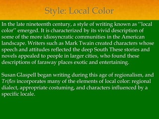 Style: Local Color
In the late nineteenth century, a style of writing known as ‘‘local
color’’ emerged. It is characterized by its vivid description of
some of the more idiosyncratic communities in the American
landscape. Writers such as Mark Twain created characters whose
speech and attitudes reflected the deep South These stories and
novels appealed to people in larger cities, who found these
descriptions of faraway places exotic and entertaining.

Susan Glaspell began writing during this age of regionalism, and
Trifles incorporates many of the elements of local color: regional
dialect, appropriate costuming, and characters influenced by a
specific locale.
 