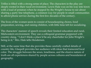 Trifles is filled with a strong sense of place. The characters in the play are
deeply rooted in their rural environment. Lewis Hale was on his way into town
with a load of potatoes when he stopped by the Wright’s house to see about
sharing a party line telephone, a common way for people in small communities
to afford phone service during the first few decades of the century.

The lives of the women seem to consist of housekeeping chores, food
preparation, sewing, and raising children, with little time left for socializing.

The characters’ manner of speech reveals their limited education and rural,
Midwestern environment. They use a colloquial grammar peppered with
country slang. ‘‘I don’t think a place’d be any cheerfuller for John Wright’s
being in it,’’ Mrs. Hale tells Henderson.

Still, at the same time that she provides these carefully crafted details of
country life, Glaspell provides her audience with ideas that transcend local
color. The struggle between the sexes, loneliness, and the elusive nature of
truth are all experiences shared by people across cultures and boundaries of
geography.
 
