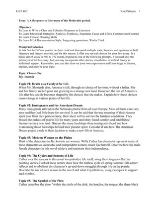 ELIT 48C Kim Palmore 1
Essay 1: A Response to Literature of the Modernist period.
Objectives
To Lean to Write a Clear and Cohesive Response to Literature
To Learn Rhetorical Strategies: Analysis, Synthesis, Argument, Cause and Effect, Compare and Contrast
To Learn Critical Thinking Skills
To Learn MLA Documentation Style: Integrating quotations; Works Cited
Prompt Introduction
In this first half of our quarter, we have read and discussed multiple texts, theories, and opinions on both
literature and literary analysis, and for this reason, I offer you several choices for your first essay. In a
thesis driven essay of 500 to 750 words, respond to one of the following prompts. You need only the
primary text for this essay, but you may incorporate other stories, manifestos, or critical theory as
additional support. Remember, you can also draw on your own experiences and knowledge to discuss,
explain, and analyze your topic.
Topic: Choose One
My Antonia
Topic #1: Death as a Catalyst for Life
When Mr. Shimerda dies, Antonia is left, through no choice of her own, without a father. She
and her family are left poor and grieving in a strange new land. However, the rest of Antonia’s
life after his suicide becomes shaped by the choices that she makes. Explain how these choices
cause change at various points of her life.
Topic #2: Immigrants and the American Dream
Many immigrants arrived on the Nebraska prairie from all over Europe. Most of them were very
poor and they had little hope for survival. It can be said that the true meaning of their pioneer
spirit rose from their perseverance, their sheer will to survive the harshest conditions. They
braved the ordeals of prairie life for many years until they found comfort and established
themselves in a new land. Discuss the many hardships these immigrants faced and how
overcoming those hardships defined their pioneer spirit. Consider if and how The American
Dream played a role in their decision to make a new life in America.
Topic #3: Modern Women on the Plains
Most of the characters in My Antonia are women. Willa Cather has chosen to represent many of
these characters as successful and independent women, much like herself. Describe how the main
female characters in this novel achieve and maintain their independence.
Topic #4: The Cycles and Seasons of Life
Cather uses the seasons in this novel to symbolize life itself, using them to great effect in
painting scenes. Each of these scenes show how the endless cycle of spring-summer-fall-winter
reflects and symbolizes the character’s up-and-down struggles through life on the prairie.
Describe the use of each season in the novel and what it symbolizes, using examples to support
each symbol.
Topic #5: The Symbol of the Plow
Cather describes the plow "within the circle of the disk; the handles, the tongue, the share-black
 