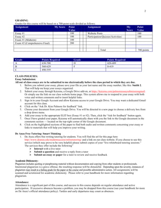 2
GRADING:
Grades for this course will be based on a 700-point scale divided as follows:
Assignment My Score Point
Value
Assignment My
Score
Point
Value
Essay #1 100 Website Posts 100
Essay #2 100 Participation/Quizzes/Activities/ 100
Exam #1 (Midterm) 100
Exam #2 (Comprehensive Final) 200
Total 700 points
Grade Points Required Grade Points Required
A 630-700 D 420-489
B 560-629 F 0-419
C 490-559
CLASS POLICIES:
Essay Submission:
All out of class essays are to be submitted to me electronically before the class period in which they are due.
1. Before you submit your essay, please save your file as your last name and the essay number, like this: Smith 2.
That will help me keep your essays organized.
2. Submit your essay through Kaizena, a Google Drive add-on, at https://kaizena.com/palmoreessaysubmissiongmail.
Or simply use the link on our class website home page. This system allows me to respond to your essay with both
voice and written comments and to insert helpful links.
3. Sign in to your Google Account and allow Kaizena access to your Google Drive. You may want a dedicated Gmail
account for this class.
4. Click on the “Ask Dr. Kim Palmore for feedback” link.
5. Choose your document from your Google Drive. You will be directed to a new page to choose a delivery box from
a drop down menu.
6. Add your essay to the appropriate ELIT box (Essay #1 or #2). Then, click the “Ask for feedback” button again.
7. Once I have graded your paper, Kaizena will automatically share with you the link to the Google document in the
comments section — located on the top-right corner of the Google document.
8. Click on the highlighted sections of the paper to find both audio and written comments concerning your essay or
links to materials that will help you improve your writing.
De Anza Free Tutoring: Smart Thinking
1. De Anza offers free writing tutoring for students. You will find the url for this page here
http://www.deanza.edu/studentsuccess/onlinetutoring/ and a link on our class website. If you choose to use this
service (which may prove to be very helpful) please submit copies of your “live whiteboard tutoring sessions.”
The services they offer include the following”
Ø Interact with a live tutor
Ø Submit a question and receive a reply from a tutor
Ø Submit an essay or paper for a tutor to review and receive feedback
Academic Dishonesty:
Plagiarism includes quoting or paraphrasing material without documentation and copying from other students or professionals.
Intentional plagiarism is a grave offense; the resulting response will be distasteful. Depending upon the severity, instances of
plagiarism may result in a failing grade for the paper or the course and possible administrative action. All assignments will be
scanned and scrutinized for academic dishonesty. Please refer to your handbook for more information regarding
plagiarism.
Attendance:
Attendance is a significant part of this course, and success in this course depends on regular attendance and active
participation. If excessive absences become a problem, you may be dropped from this course (see your handbook for more
on De Anza’s official attendance policy). Tardies and early departures may count as absences.
 