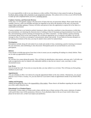 3
It is your responsibility to talk to me your absences or other conflicts. Work done in class cannot be made up. If you must
be absent, please arrange with a classmate to get assignments and notes. Also, please arrive on time, as you will not be able
to make up work completed before you arrive, including quizzes.
Conduct, Courtesy, and Electronic Devices:
In this class, we will regularly engage in the discussion of topics that may stir passionate debates. Please speak freely and
candidly; however, while your thoughts and ideas are important to me and to the dynamics of the class, you must also
respect others and their opinions. Courtesy will allow each person to have the opportunity to express his or her ideas in a
comfortable environment.
Courtesy includes but is not limited to politely listening to others when they contribute to class discussions or while they
give presentations, not slamming the classroom door or walking in front of classmates giving presentations if you do arrive
late, and maintaining a positive learning environment for your fellow classmates. To help maintain a positive learning
environment, please focus on the work assigned. We will discuss appropriate use of computers and tablets. Do not text-
message in class; if you have an emergency communication, please step outside. If your behavior becomes disruptive to
the learning environment of the class, you may be asked to leave and/or be marked absent.
Participation:
Participation includes doing all work asked of you inside and outside of class, maintaining a positive learning environment
for your classmates, and contributing to class discussion. Participation points are accrued based on your in-class
participation.
Quizzes:
I may decide to include pop quizzes from time to time to ensure you are completing all readings in a timely fashion. There
are no make up opportunities for quizzes.
Exams:
We will have two exams during the quarter. They will likely be identification, short answer, and essay style. I will offer one
make up opportunity only for students with undeniable inability to take the test: doctor’s note, court date, or other
documented excuse.
Late Work:
I do not accept late work. If you miss an essay due date, you may submit it as a revision. This will keep you from getting
feedback on your work.
Appointments:
You can schedule an office visit with me by using the appointment finder on the class website. Alternatively, you can just
drop by to see if I have a vacancy. Or, you can email me if you need to make an appointment outside of my formal office
hours.
Adding and Dropping:
Adding and dropping this class is the responsibility of the student. Please observe all deadlines regarding the same should
you wish to add or drop this class.
Educational Use of Student Papers:
Occasionally, I retain copies of written work to share with this class or future sections of the course; selections of student
work used in these ways will be anonymous. However, if you absolutely object to the use of your work in these ways,
please let me know now, so that I can respect your preference.
 