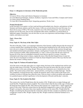 ELIT 48C Kim Palmore 1
Essay 1: A Response to Literature of the Modernist period.
Objectives
To Lean to Write a Clear and Cohesive Response to Literature
To Learn Rhetorical Strategies: Analysis, Synthesis, Argument, Cause and Effect, Compare and Contrast
To Learn Critical Thinking Skills
To Learn MLA Documentation Style: Integrating quotations; Works Cited
Prompt Introduction
In this first half of our quarter, we have read and discussed multiple texts, theories, and opinions on both
literature and literary analysis, and for this reason, I offer you several choices for your first essay. In a
thesis driven essay of 500 to 750 words, respond to one of the following prompts. You need only the
primary text for this essay, but you may incorporate other stories, manifestos, or critical theory as
additional support. Remember, you can also draw on your own experiences and knowledge to discuss,
explain, and analyze your topic.
Topic: Choose One
Trifles
Essay Topic #1: The Irony of the Title Trifles
The title of the play, Trifles, is an important indication of the dynamic conflict that provides the tension of
a serious situation that is anything but trifling. A man has been murdered by his wife, but the men of the
town who are in charge of investigating the crime are unable to solve the murder mystery through logic
and standard criminal justice procedures. Instead, a small group of women who visit the home where the
crime occurred are unable, albeit unintentionally, to “read” a series of clues that the men cannot see
because all of the clues are embedded in domestic items that are specific to women. Using this
information and citing textual evidence, explain the irony of the title that Glaspell chose to name her
work. Be sure to incorporate an analysis of Trifles by Susan Glaspell in terms of the ways that the men
dismiss the women’s trifling concerns.
Essay Topic #2: Notions of Gendered Space
All of the action in this play takes place in a single setting: the home of the murdered man and his wife,
who the reader learns is his killer. The men and women who enter the home after the crime see totally
different scenes in this same setting, though. What each set of characters sees is limited by his or her
gender. The women notice certain items—preserved fruit, a sewing box, an empty bird cage—that the
men completely overlook because they consider the domestic space of the woman of the house to be
worthless in terms of offering clues about the crime. Write an essay in which you define and explain the
two gendered spaces and their significance in the development of the plot and the play’s outcome.
Essay Topic #3: The Symbol of the Bird
The women who visit the Wright home after the murder of Mr. Wright notice an empty birdcage and
recall that Mrs. Wright had owned a songbird. The women observe that the door of the cage is broken and
the hinge has been pulled off; Mrs. Hale observes that someone was “rough with it,” which suggests the
motive of the crime. When the women discover the dead bird wrapped up in a piece of fine silk in Mrs.
Wright’s sewing box, they piece these clues together and discover the reason Mrs. Wright killed Mr.
Wright. Considering the discussion that the women have about the bird, consider its symbolism and what
it might have meant to Mrs. Wright. Explain why Mrs. Wright would have killed her husband over a
small bird.
 