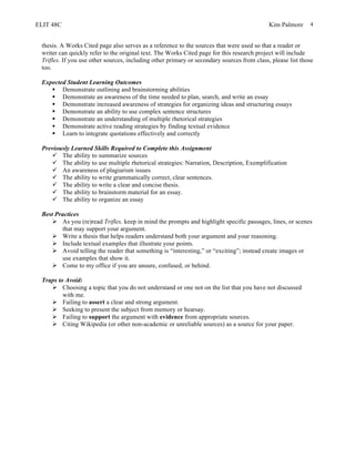 ELIT 48C Kim Palmore 4
thesis. A Works Cited page also serves as a reference to the sources that were used so that a reader or
writer can quickly refer to the original text. The Works Cited page for this research project will include
Trifles. If you use other sources, including other primary or secondary sources from class, please list those
too.
Expected Student Learning Outcomes
§ Demonstrate outlining and brainstorming abilities
§ Demonstrate an awareness of the time needed to plan, search, and write an essay
§ Demonstrate increased awareness of strategies for organizing ideas and structuring essays
§ Demonstrate an ability to use complex sentence structures
§ Demonstrate an understanding of multiple rhetorical strategies
§ Demonstrate active reading strategies by finding textual evidence
§ Learn to integrate quotations effectively and correctly
Previously Learned Skills Required to Complete this Assignment
ü The ability to summarize sources
ü The ability to use multiple rhetorical strategies: Narration, Description, Exemplification
ü An awareness of plagiarism issues
ü The ability to write grammatically correct, clear sentences.
ü The ability to write a clear and concise thesis.
ü The ability to brainstorm material for an essay.
ü The ability to organize an essay
Best Practices
Ø As you (re)read Trifles, keep in mind the prompts and highlight specific passages, lines, or scenes
that may support your argument.
Ø Write a thesis that helps readers understand both your argument and your reasoning.
Ø Include textual examples that illustrate your points.
Ø Avoid telling the reader that something is “interesting,” or “exciting”; instead create images or
use examples that show it.
Ø Come to my office if you are unsure, confused, or behind.
Traps to Avoid:
Ø Choosing a topic that you do not understand or one not on the list that you have not discussed
with me.
Ø Failing to assert a clear and strong argument.
Ø Seeking to present the subject from memory or hearsay.
Ø Failing to support the argument with evidence from appropriate sources.
Ø Citing Wikipedia (or other non-academic or unreliable sources) as a source for your paper.
 
