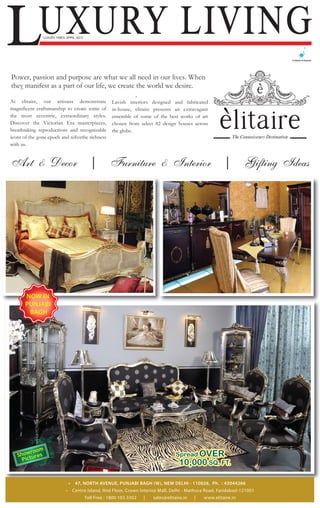 LUXURY LIVING  LUXURY TIMES, APRIL, 2012




Power, passion and purpose are what we all need in our lives. When
they manifest as a part of our life, we create the world we desire.

At elitaire, our artisans demonstrate                   Lavish interiors designed and fabricated
magnificent craftsmanship to create some of             in-house, elitaire presents an extravagant
the most eccentric, extraordinary styles.               ensemble of some of the best works of art
Discover the Victorian Era masterpieces,                chosen from select 82 design houses across
breathtaking reproductions and recognizable             the globe.
icons of the gone epoch and relivethe richness
with us.


Art & Decor                                   |        Furniture & Interior                                  |        Gifting Ideas




       NOW IN
       PUNJABI
        BAGH




                                 •    47, NORTH AVENUE, PUNJABI BAGH (W), NEW DELHI - 110026, Ph. : 43044266
                             •       Centre Island, IInd Floor, Crown Interioz Mall, Delhi - Mathura Road, Faridabad-121001
                                           Toll Free : 1800 103 3302   |   sales@elitaire.in   |   www.elitaire.in
 