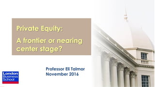 1
Private Equity:
A frontier or nearing
center stage?
Professor Eli Talmor
November 2016
 